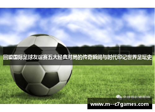 回望国际足球友谊赛五大经典对局的传奇瞬间与时代印记世界足坛史