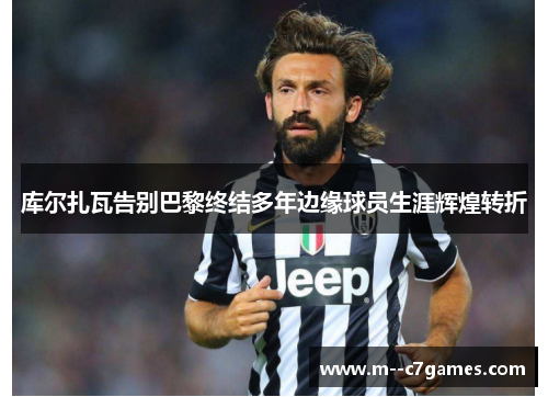 库尔扎瓦告别巴黎终结多年边缘球员生涯辉煌转折 库尔扎瓦告别巴黎终结多年边缘球员生涯辉煌转折