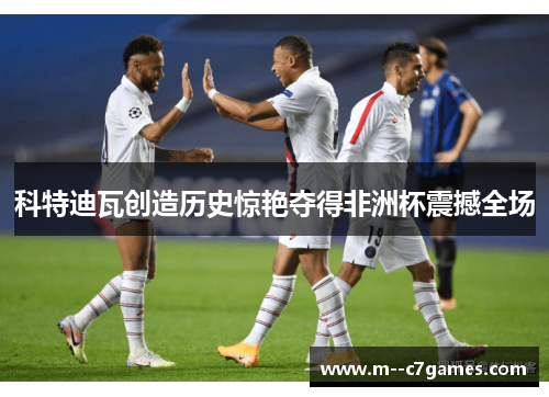 科特迪瓦创造历史惊艳夺得非洲杯震撼全场